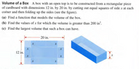 Volume of a Box A box with an open top is to be constructed from a rectangular piece
of cardboard with dimensions 12 in. by 20 in. by cutting out equal squares of side x at each
corner and then folding up the sides (see the figure).
(a) Find a function that models the volume of the box.
(b) Find the values of x for which the volume is greater than 200 in?.
(c) Find the largest volume that such a box can have.
20 in.
12 in.
