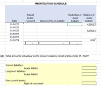 AMORTIZATION SCHEDULE
Interest (5%) on Liability
Date
01/01/20
429013
01/01/20
01/01/21
429013
01/01/22
01/01/23
01/01/24
0.00
$
$
$
(d) What amounts will appear on the lessee's balance sheet at December 31, 2020?
Current liabilities:
Lease liability
Long-term liabilities:
Lease liability
Non-current assets:
Right-of-use asset
Annual
Lease
Payment
Reduction of Balance of
Lease
Lease
Liability
Liability
000