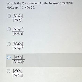 What is the Q expression for the following reaction?
N₂O4 (g) 2 NO₂ (g),
O [N₂O4]
[NO₂]
2
O [NO ₂]²
[N₂O4]
O [N₂O4]
[NO₂]2
O [NO₂]
[N₂O4]²
2
O [NO₂]
[N₂O4]