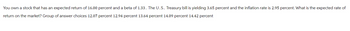 You own a stock that has an expected return of 16.00 percent and a beta of 1.33. The U.S. Treasury bill is yielding 3.65 percent and the inflation rate is 2.95 percent. What is the expected rate of
return on the market? Group of answer choices 12.07 percent 12.94 percent 13.64 percent 14.09 percent 14.42 percent