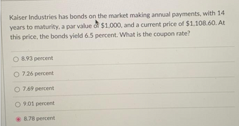 Kaiser Industries has bonds on the market making annual payments, with 14
years to maturity, a par value of $1,000, and a current price of $1,108.60. At
this price, the bonds yield 6.5 percent. What is the coupon rate?
O 8.93 percent
O 7.26 percent
O 7.69 percent
O 9.01 percent
8.78 percent