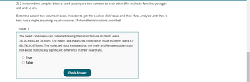 2) A 2-independent samples t-test is used to compare two samples to each other (like males to females, young to old, and so on).

Enter the data in two columns in Excel. In order to get the p-value, click 'data' and then 'data analysis' and then 't-test: two sample assuming equal variances.' Follow the instructions provided.

Value: 1

The heart rate measures collected during the lab in female students were 76, 56, 89, 65, 46, 76 bpm. The heart rate measures collected in male students were 67, 68, 74, 84, 67 bpm. The collected data indicate that the male and female students do not exhibit statistically significant difference in their heart rate.

- True
- False

[Check Answer]