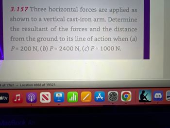 3.157 Three horizontal forces are applied as
shown to a vertical cast-iron arm. Determine
the resultant of the forces and the distance
from the ground to its line of action when (a)
P= 200 N, (b) P= 2400 N, (c) P = 1000 N.
4 of 1767 Location 4968 of 19321
tv
all/AO
O