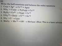 III.
Write the half-reactions and balance the redox equations
1. Cr(s) + Ag+ Cr+3 + Ag(s)
2. NO3-+ Cu(s) → N2O4(g) + Cu+2
3. H202 + Ce4+ → 02(g) + Ce+3
4. UO2+2 + Zn(s) → U+4 + Zn+2
5. IO3-+ I-
6. MnO4 + Mn+2 + OH-→ MnO2(s) (Hint: This is a basic solutior
--→ I2(s)
