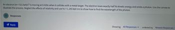 **Educational Exercise: Photon Emission by an Electron**

**Problem Statement:**

An electron (\( m = 511 \, \text{keV}/c^2 \)) is moving at \( 0.020c \) when it collides with a metal target. The electron loses exactly half its kinetic energy and emits a photon. Use the canvas to illustrate the process. Neglect the effects of relativity and use \( hc = 1.240 \, \text{keV nm} \) to show how to find the wavelength of the photon.

**Instructions:**

1. **Conceptual Understanding:**
   - Determine the initial kinetic energy of the electron.
   - Calculate the energy lost by the electron as it emits the photon.
   - Use the energy-wavelength relationship to find the wavelength of the emitted photon.

2. **Assumptions:**
   - Effects of relativity are neglected.
   - The value of \( hc \) is given as \( 1.240 \, \text{keV nm} \).

3. **Formulas:**
   - Kinetic Energy (KE): \( \text{KE} = \frac{1}{2}mv^2 \)
   - Energy-Wavelength relationship: \( E = \frac{hc}{\lambda} \)

4. **Calculation Steps:**
   - Calculate the kinetic energy of the electron before collision.
   - Determine the energy of the photon using the given \( hc \) value.
   - Solve for the wavelength \( \lambda \).

**Interactive Components:**
- Use the provided canvas to draw diagrams illustrating energy transfer.
- Include labeled components showing initial and final states.

**Submit your calculations and illustration for review.**

**Discussion Section:**
- Discuss how neglecting relativity might affect the results.
- Explore practical applications of photon emission in technology.

**Feedback Mechanism:**
- Interactive quizzes to test understanding of key concepts.
- Summary notes available for download after completion. 

---

**Graphical/Diagram Explanation:**
- The image lacks graphs or detailed diagrams. Consider using diagrams to visualize the process as needed.