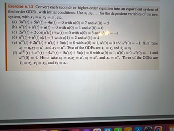 Exercise 6.1.2 Convert each second- or higher-order equation into an equivalent system of
first-order ODEs, with initial conditions. Use x1,x2,. for the dependent variables of the new
system, with x₁ = u, x2 = u', etc.
(a) 3u" (t) +5u' (t) + 4u(t)=0 with u(0) = 7 and u' (0) = 5
(b) u"(t) +u' (t)+u(t)=0 with u(0) = 1 and u' (0) = 0
....
(c) 2u" (t) +2cos (u' (t))+u(t)=0 with u(0) = 3 and u() = -1
(d) u" (t)+u' (t)u(t) = 7 with u(1) = 2 and u' (1) = 4
(e) u'" (t) +2u"(t) +u' (t) +5u(t)=0 with u(0) = 1, u' (0) = 0 and u" (0) = -1. Hint: take
x₁ = u, x2 = u', and x3 = u". Two of the ODEs are x₁ = x2 and x2 = x3.
(f) u(4) (t) +u'" (t) +4u"(t)+5u' (t)+3u(t) = 0 with u(0) = 1, u' (0) = 0, u" (0) = -1 and
u"" (0) = 4. Hint: take x₁ = u, x2 = u', x3 = u", and x4 = u"". Three of the ODEs are
x1 = x2, x2 = x3, and x3 = x4.
@