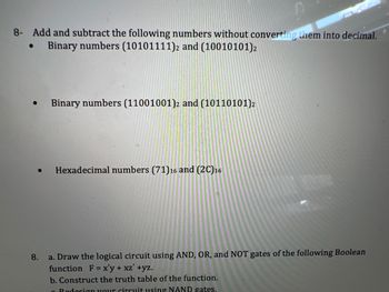 8- Add and subtract the following numbers without converting them into decimal.
Binary numbers (10101111)2 and (10010101)2
●
●
●
Binary numbers (11001001)2 and (10110101) 2
Hexadecimal numbers (71) 16 and (2C)16
8.
a. Draw the logical circuit using AND, OR, and NOT gates of the following Boolean
function F = x'y + xz' +yz.
b. Construct the truth table of the function.
Redesign your circuit using NAND gates.