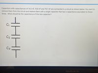 Capacitors with capacitances of 14.5 nF, 10.8 nF and 79.7 nF are connected in a circuit as shown below. You want to
remove them from the circuit and replace them with a single capacitor that has a capacitance equivalent to these
three. What should be the capacitance of the new capacitor?
C
C2
C3
MacBook Air
