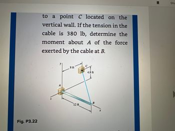 Fig. P3.22
to a point C located on the
vertical wall. If the tension in the
cable is 380 lb, determine the
moment about A of the force
exerted by the cable at B.
8 f
12 ft
4.8 ft
B
Sho