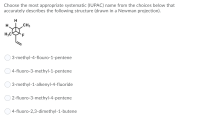 Choose the most appropriate systematic (IUPAC) name from the choices below that
accurately describes the following structure (drawn in a Newman projection).
H
H.
CH3
H;C
3-methyl-4-flouro-1-pentene
4-fluoro-3-methyl-1-pentene
3-methyl-1-alkenyl-4-fluoride
2-fluoro-3-methyl-4-pentene
O 4-fluoro-2,3-dimethyl-1-butene
