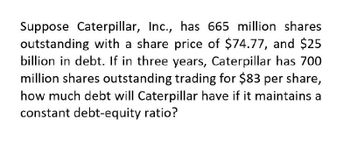 Suppose Caterpillar, Inc., has 665 million shares
outstanding with a share price of $74.77, and $25
billion in debt. If in three years, Caterpillar has 700
million shares outstanding trading for $83 per share,
how much debt will Caterpillar have if it maintains a
constant debt-equity ratio?