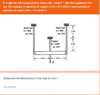 8. A rigid bar AB is supported by three rods. A load P = 250 kN is applied to the
bar. The modulus of elasticity of copper is 110 x 10°6 kN/m^2 and modulus of
elasticity of steel is 200 x 10°6 kN/m^2.
Steel rod
A= 900
sq. mm
Steel rod
A= 900
2m
sq. mm
Copper
A=1200
sq. mm
2m
B
1m
1m
Determine the deformation in the rods (in mm). *
Your answer
