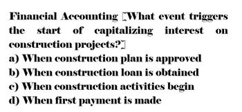 Financial Accounting What event triggers
start of capitalizing interest
the
construction projects?
a) When construction plan is approved
b) When construction loan is obtained
c) When construction activities begin
d) When first payment is made
on