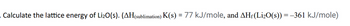 . Calculate the lattice energy of Li₂O(S). (AH(sublimation) K(s) = 77 kJ/mole, and AHƒ (Li₂O(s)) = −361 kJ/mole)