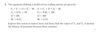 3. The equations defining a model of two trading nations are given by
Y, = C, + 1 + X, - M2
C, = 0.8Y, + 100
I = 300
Y, = C, + I* + X, – M,
C, = 0.7Y, + 50
I* = 200
M, = 0.3Y,
M, = 0.1Y,
Express this system in matrix form and hence find the values of Y, and Y,. Calculate
the balance of payments between these countries.
