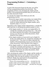 Programming Problem 1 – Calculating a
Number
As part of the discussion forum for this unit, you will be
solving a programming problem from the book. This
assignment will have you calculating the chapter and the
number of the programming problem that you will solve for
the online discussion forum.
To calculate the chapter from which you solve the
programming exercise:
• Divide the integer number representing your student ID by
3, consider the remainder and increment it by 3. The
result you obtain represents the chapter number, and it
should be either 2, 3, 4, or 5.
Depending on the chapter number obtained above, consider the
following rules in calculating the problem number to solve:
• If the chapter number is 3, divide your student ID by 34,
consider the remainder and increment it by 1. The result
you obtain represents the number of the programming
exercise you will solve for online discussions, which
should be from chapter 3.
• If the chapter number is 4 (you need to go to chapter 6),
divide your student ID by 38, consider the remainder and
increment it by 1. The result you obtain represents the
number of the programming exercise you will solve for
online discussions, which should be from chapter 6.
• If the chapter number is 5, divide your student ID by 46,
consider the remainder and increment it by 1. The result
you obtain represents the number of the programming
exercise you will solve for online discussions, which
should be from chapter 5.
After calculating the number of the chapter, and the number of
the programming exercise to solve, ask the user to enter the
page number where the specific problem is located in the
textbook. Display the requirement for the programming
exercise using the following format:
"Please solve programming exercise
number of the exercise) from chapter
number of the chapter), from page . (include here the page
пиmber)."
(include here the
(include here the
...
...
