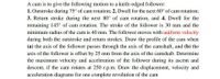 A cam is to give the following motion to a knife-edged follower:
1. Outstroke during 75° of cam rotation; 2. Dwell for the next 60° of cam rotation;
3. Return stroke during the next 80° of cam rotation, and 4. Dwell for the
remaining 145° of cam rotation. The stroke of the follower is 30 mm and the
minimum radius of the cam is 40 mm. The follower moves with uniform velocity
during both the outstroke and return strokes. Draw the profile of the cam when
(a) the axis of the follower passes through the axis of the camshaft, and (b) the
axis of the follower is offset by 25 mm from the axis of the camshaft. Determine
the maximum velocity and acceleration of the follower during its ascent and
descent, if the cam rotates at 250 r.p.m. Draw the displacement, velocity and
acceleration diagrams for one complete revolution of the cam
