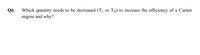 Q6.
Which quantity needs to be decreased (TL or TH) to increase the efficiency of a Carnot
engine and why?
