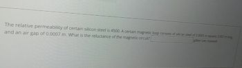 The relative permeability of certain silicon steel is 4500. A certain magnetic loop consists of silicon steel of 0.0005 m square, 0.007 m long
and an air gap of 0.0007 m. What is the reluctance of the magnetic circuit?[
gilbert per maxwell