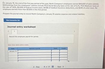 On January 15, the end of the first pay period of the year, North Company's employees earned $40,000 of sales salaries
Withholdings from the employees' salaries include FICA Social Security taxes at the rate of 6.2%, FICA Medicare taxes at
the rate of 1.45%, $2,000 of federal income taxes, $1,108 of medical insurance deductions, and $240 of union dues. No
employee earned more than $7,000 in this first period.
Prepare the journal entry to record North Company's January 15 salaries expense and related liabilities.
View transaction list
Journal entry worksheet
<
Record the employee payroll for period.
Note: Enter debits before credits
Date
January 15
General Journal
< Prev
8 of 20
Debit
Credit
Next >