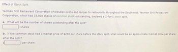Effect of Stock Split
Yeoman Grill Restaurant Corporation wholesales ovens and ranges to restaurants throughout the Southwest. Yeoman Grill Restaurant
Corporation, which had 33,000 shares of common stock outstanding, declared a 2-for-1 stock split.
a. What will be the number of shares outstanding after the split?
shares
b. If the common stock had a market price of $240 per share before the stock split, what would be an approximate market price per share
after the split?
per share
