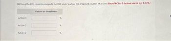 (b) Using the ROI equation, compute the ROI under each of the proposed courses of action. (Round ROI to 2 decimal places, e.g. 1.57%)
Action 1
Action 2
Action 3
Return on investment
%