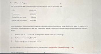 Current Attempt in Progress
The South Division of Ayayai Company reported the following data for the current year.
Sales
Variable costs
Controllable fixed costs
Average operating assets
Top management is unhappy with the investment center's return on investment (ROI). It asks the manager of the South Division to
submit plans to improve ROI in the next year. The manager believes it is feasible to consider the following independent courses of
action.
1.
2.
3.
$2,900,000
1,943,000
590,000
5,000,000
Increase sales by $300,000 with no change in the contribution margin percentage.
Reduce variable costs by $150,000,
Reduce average operating assets by 3.00%.
(a) Compute the return on investment (ROI) for the current year. (Round ROI to 2 decimal places, e.g. 1.57%)
Return on Investment