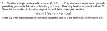 5. Consider a simple random walk on the set {0, 1, 2, ..., N} in which each step is to the right with
probability p or to the left with probability q = 1- p. Absorbing barriers are placed at 0 and N.
Show that the number X of positive steps of the walk before absorption satisfies
E(X) = {Dk-k+ N(1 − Pk)}
where Dk is the mean number of steps until absorption and pk is the probability of absorption at 0.