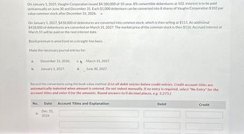 On January 1, 2025, Vaughn Corporation issued $4,180,000 of 10-year, 8% convertible debentures at 102. Interest is to be paid
semiannually on June 30 and December 31. Each $1,000 debenture can be converted into 8 shares of Vaughn Corporation $102 par
value common stock after December 31, 2026.
On January 1, 2027, $418,000 of debentures are converted into common stock, which is then selling at $111. An additional
$418,000 of debentures are converted on March 31, 2027. The market price of the common stock is then $116. Accrued interest at
March 31 will be paid on the next interest date.
Bond premium is amortized on a straight-line basis.
Make the necessary journal entries for:
a.
December 31, 2026.
C. A
March 31, 2027.
b.
January 1, 2027.
d.
June 30, 2027.
Record the conversions using the book value method. (List all debit entries before credit entries. Credit account titles are
automatically indented when amount is entered. Do not indent manually. If no entry is required, select "No Entry" for the
account titles and enter O for the amounts. Round answers to O decimal places, e.g. 5,275.)
No.
Date
Account Titles and Explanation
Dec. 31,
a.
2026
Debit
Credit