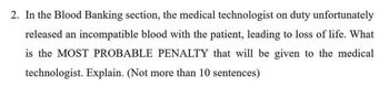 2. In the Blood Banking section, the medical technologist on duty unfortunately
released an incompatible blood with the patient, leading to loss of life. What
is the MOST PROBABLE PENALTY that will be given to the medical
technologist. Explain. (Not more than 10 sentences)