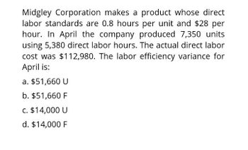 Midgley Corporation makes a product whose direct
labor standards are 0.8 hours per unit and $28 per
hour. In April the company produced 7,350 units
using 5,380 direct labor hours. The actual direct labor
cost was $112,980. The labor efficiency variance for
April is:
a. $51,660 U
b. $51,660 F
c. $14,000 U
d. $14,000 F