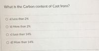 What is the Carbon content of Cast Irons?
O a) Less than 2%
O b) More than 2%
Od Less than 14%
O d) More than 14%
