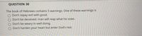 QUESTION 30
The book of Hebrews contains 5 warnings. One of these warnings is
O Don't repay evil with good.
O Don't be deceived: man will reap what he sows.
O Don't be weary in well doing.
Don't harden your heart but enter God's rest.
