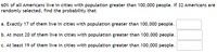 60% of all Americans live in cities with population greater than 100,000 people. If 32 Americans are
randomly selected, find the probability that
a. Exactly 17 of them live in cities with population greater than 100,000 people.
b. At most 20 of them live in cities with population greater than 100,000 people.
c. At least 19 of them live in cities with population greater than 100,000 people.
