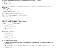 You wish to test the following claim (Ha) at a significance level of a = 0.02.
H.:µ = 73.5
Ha:µ + 73.5
You believe the population is normally distributed, but you do not know the standard deviation. Your
sample has:
size: n = 61
mean: M = 76
standard deviation: SD = 18.1.
What is the test statistic for this sample?
(Round the answer accurate to 3 decimal places.)
test statistic: t =
What is the P-value for this sample?
(Round the answer accurate to 3 decimal places.)
P-value =
The P-value is...
less than (or equal to) a
greater than a
This leads to a decision to...
reject the null
accept the null
fail to reject the null
So, the final conclusion is that...
O The data do not support the claim of the alternative hypothesis that the population mean is not
equal to 73.5.
The sample data support the claim of the alternative hypothesis that the population mean is not
equal to 73.5.
