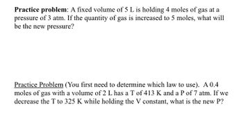 Practice problem: A fixed volume of 5 L is holding 4 moles of gas at a
pressure of 3 atm. If the quantity of gas is increased to 5 moles, what will
be the new pressure?
Practice Problem (You first need to determine which law to use). A 0.4
moles of gas with a volume of 2 L has a T of 413 K and a P of 7 atm. If we
decrease the T to 325 K while holding the V constant, what is the new P?