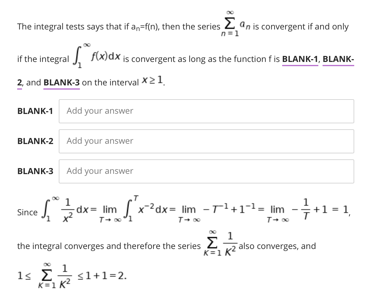 The integral tests says that if an=f(n), then the series 2 an is convergent if and only
n =1
if the integral
J F(x)dx
is convergent as long as the function f is BLANK-1, BLANK-
2, and BLANK-3 on the interval X21.
BLANK-1
Add your answer
BLANK-2
Add your answer
BLANK-3
Add your answer
.T
dx= lim
x-2dx= lim -Tl+1¬1= lim
+1 = 1
Since
the integral converges and therefore the series 2
K=1 K?
also converges, and
<1+1=2.
K=1 K2
