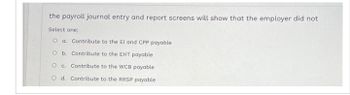 the payroll journal entry and report screens will show that the employer did not
Select one:
O a. Contribute to the El and CPP payable
O b. Contribute to the EHT payable
O c. Contribute to the WCB payable
O d. Contribute to the RRSP payable