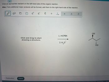 Certainly! Below is a transcription suitable for an educational website:

---

**Organic Reaction Assignment**

**Instructions:**

Draw an appropriate reactant on the left-hand side of this organic reaction. 

**Note:** If any additional major products will be formed, add them to the right-hand side of the reaction.

**Reaction Details:**

The reaction involves two steps:
1. mCPBA (meta-Chloroperoxybenzoic acid)
2. \( \text{H}_3\text{O}^+ \) (Hydronium ion)

**Expected Product:**

The product of the reaction depicted is a molecule with two hydroxyl groups (OH) on adjacent carbon atoms, indicating the formation of a diol. This configuration is typical in the conversion of alkenes to 1,2-diols through an epoxidation and hydrolysis sequence.

**Diagram Instructions:**

On the left side, click and drag to start drawing a structure that would react under the given conditions to lead to the 1,2-diol product shown.

**Tools Available:**

- A pencil for drawing bonds and structures.
- Options to add charges, radicals, and text annotations.
- Undo and redo buttons for correcting mistakes.

**Functionality:**

- After drawing the proposed reactant, click “Check” to validate your structure.
- Use the "Explanation" button for detailed feedback.

---

This transcription provides users with clear guidance on how to engage with the exercise, details about the chemical reaction process, and the purpose of the interactive tools provided in the image.