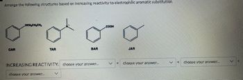 Arrange the following structures based on increasing reactivity to electrophilic aromatic substitution.
CAR
OCH₂CH₂CH₂
TAR
choose your answer...
BAR
INCREASING REACTIVITY: choose your answer...
COOH
JAR
choose your answer...
V
K
choose your answer....
V