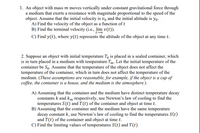 1. An object with mass m moves vertically under constant gravitational force through
a medium that exerts a resistance with magnitude proportional to the speed of the
object. Assume that the initial velocity is vo and the initial altitude is yo.
A) Find the velocity of the object as a function of t
B) Find the terminal velocity (i.e., lim v(t)).
t-00
C) Find y(t), where y(t) represents the altitude of the object at any time t.
2. Suppose an object with initial temperature To is placed in a sealed container, which
is in turn placed in a medium with temperature Tm: Let the initial temperature of the
container be So- Assume that the temperature of the object does not affect the
temperature of the container, which in turn does not affect the temperature of the
medium. (These assumptions are reasonable, for example, if the object is a cup of
coffee, the container is a house, and the medium is the atmosphere.)
A) Assuming that the container and the medium have distinct temperature decay
constants k and km respectively, use Newton's law of cooling to find the
temperatures S(t) and T (t) of the container and object at time t.
B) Assuming that the container and the medium have the same temperature
decay constant k, use Newton's law of cooling to find the temperatures S(t)
and T(t) of the container and object at time t.
C) Find the limiting values of temperatures S(t) and T(t)
