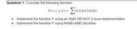 Question 1. Consider the following function:
F(x, y, z, w) = >. (0,2,4,6,7,8,10)
• Implement the function F using an AND-OR-NOT 2-level implementation
• Implement the function F using NAND-AND structure
