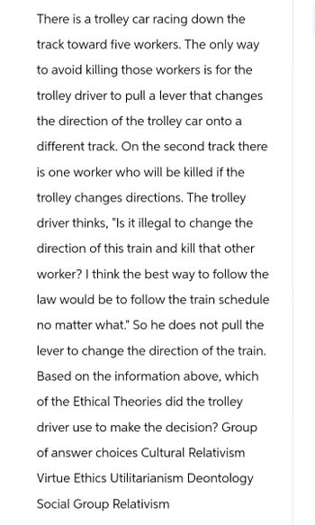 There is a trolley car racing down the
track toward five workers. The only way
to avoid killing those workers is for the
trolley driver to pull a lever that changes
the direction of the trolley car onto a
different track. On the second track there
is one worker who will be killed if the
trolley changes directions. The trolley
driver thinks, "Is it illegal to change the
direction of this train and kill that other
worker? I think the best way to follow the
law would be to follow the train schedule
no matter what." So he does not pull the
lever to change the direction of the train.
Based on the information above, which
of the Ethical Theories did the trolley
driver use to make the decision? Group
of answer choices Cultural Relativism
Virtue Ethics Utilitarianism Deontology
Social Group Relativism