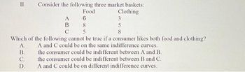 II.
Consider the following three market baskets:
Clothing
A.
B.
C.
D.
A
B
C
Food
6
8
5
3
5
8
Which of the following cannot be true if a consumer likes both food and clothing?
A and C could be on the same indifference curves.
the consumer could be indifferent between A and B.
the consumer could be indifferent between B and C.
A and C could be on different indifference curves.