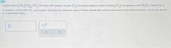 Liquid octane (CH, (CH₂) CH₂) will react with gaseous oxygen (O₂) to produce gaseous carbon dioxide (CO₂) and gaseous water (H₂O). Suppose 56. g
of octane is mixed with 131. g of oxygen. Calculate the maximum mass of carbon dioxide that could be produced by the chemical reaction. Round your answer
to 3 significant digits.
0%
0.8