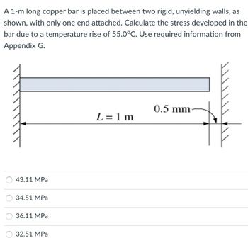 A 1-m long copper bar is placed between two rigid, unyielding walls, as
shown, with only one end attached. Calculate the stress developed in the
bar due to a temperature rise of 55.0°C. Use required information from
Appendix G.
43.11 MPa
34.51 MPa
36.11 MPa
32.51 MPa
L=1m
0.5 mm