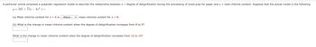 A particular article proposed a quadratic regression model to describe the relationship between x = degree of delignification during the processing of wood pulp for paper and y = total chlorine content. Suppose that the actual model is the following.
y=245+ 75x-4x² + e
(a) Mean chlorine content for x = 6 is ---Select--- mean chlorine content for x = 8.
(b) What is the change in mean chlorine content when the degree of delignification increases from 8 to 9?
What is the change in mean chlorine content when the degree of delignification increases from 12 to 13?