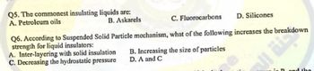 Q5. The commonest insulating liquids are:
A. Petroleum oils
B. Askarels
D. Silicones
C. Fluorocarbons
Q6. According to Suspended Solid Particle mechanism, what of the following increases the breakdown
A. Inter-layering with solid insulation
C. Decreasing the hydrostatic pressure
B. Increasing the size of particles
D. A and C
d the