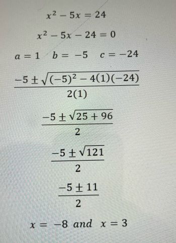 x2 – 5x = 24
x²5x24 = 0
a = 1 b = -5
c = -24
-5± √(-5)² - 4(1)(-24)
2(1)
-5+ √25 +96
2
-5+√121
2
-5+11
2
x = -8 and x = 3