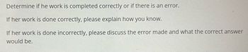 Determine if he work is completed correctly or if there is an error.
If her work is done correctly, please explain how you know.
If her work is done incorrectly, please discuss the error made and what the correct answer
would be.